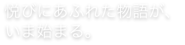 悦びにあふれた物語が、いま始まる。