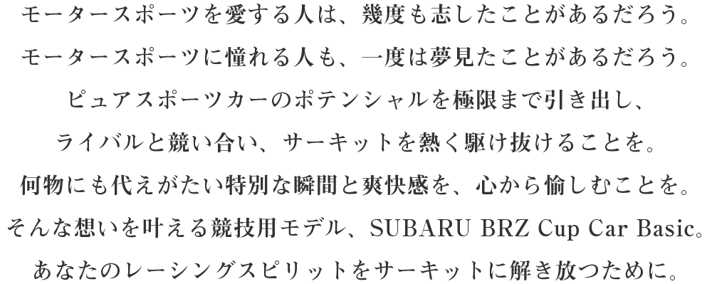 モータースポーツを愛する人は、幾度も志したことがあるだろう。モータースポーツに憧れる人も、一度は夢見たことがあるだろう。ピュアスポーツカーのポテンシャルを極限まで引き出し、ライバルと競い合い、サーキットを熱く駆け抜けることを。何物にも代えがたい特別な瞬間と爽快感を、心から愉しむことを。そんな想いを叶える競技用モデル、SUBARU BRZ Cup Car Basic。あなたのレーシングスピリットをサーキットに解き放つために。